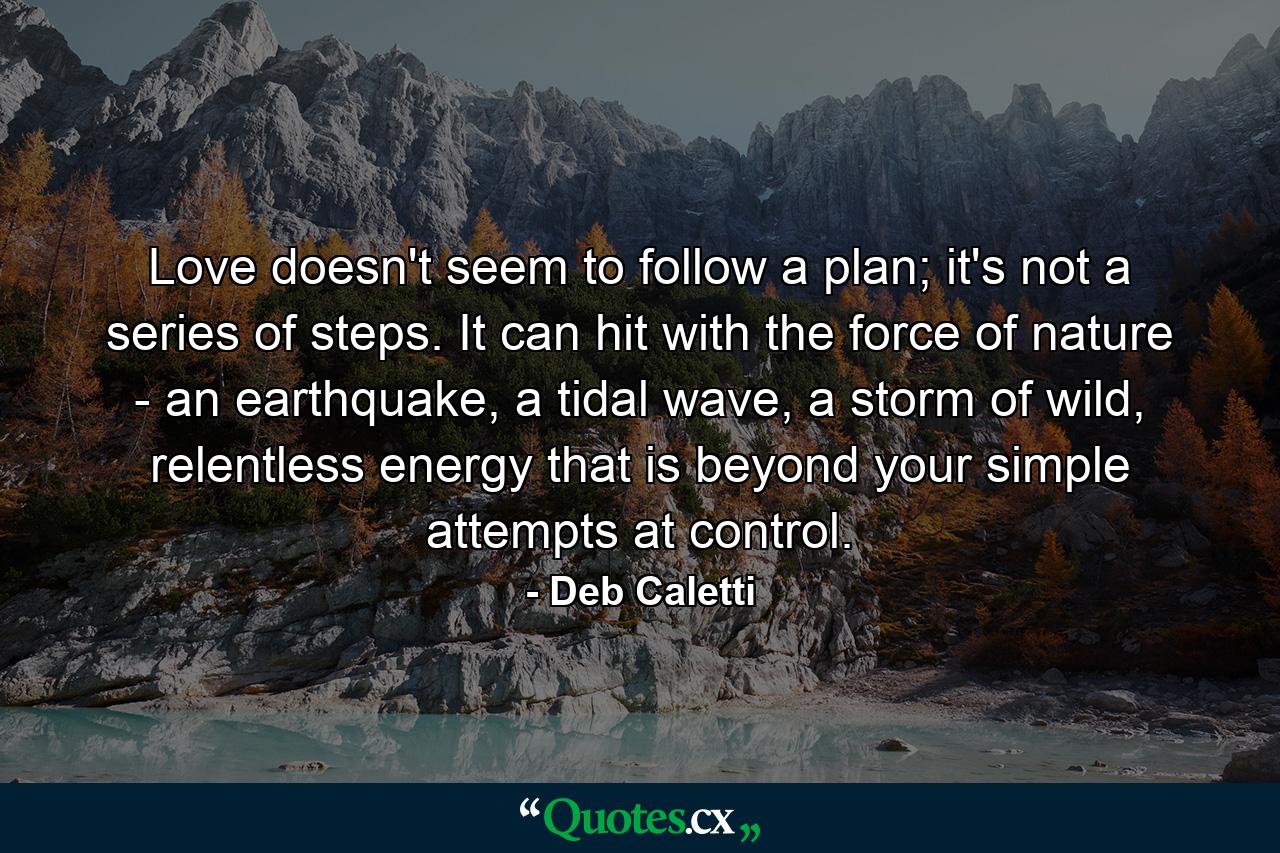 Love doesn't seem to follow a plan; it's not a series of steps. It can hit with the force of nature - an earthquake, a tidal wave, a storm of wild, relentless energy that is beyond your simple attempts at control. - Quote by Deb Caletti