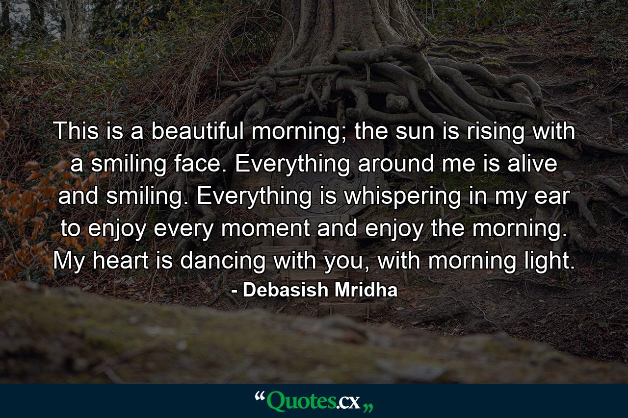 This is a beautiful morning; the sun is rising with a smiling face. Everything around me is alive and smiling. Everything is whispering in my ear to enjoy every moment and enjoy the morning. My heart is dancing with you, with morning light. - Quote by Debasish Mridha