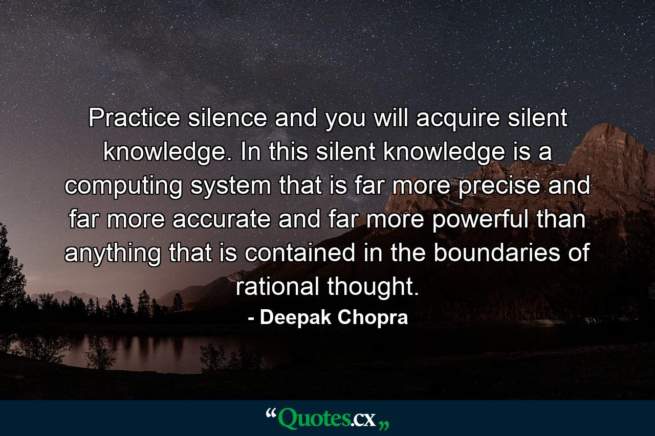 Practice silence and you will acquire silent knowledge. In this silent knowledge is a computing system that is far more precise and far more accurate and far more powerful than anything that is contained in the boundaries of rational thought. - Quote by Deepak Chopra