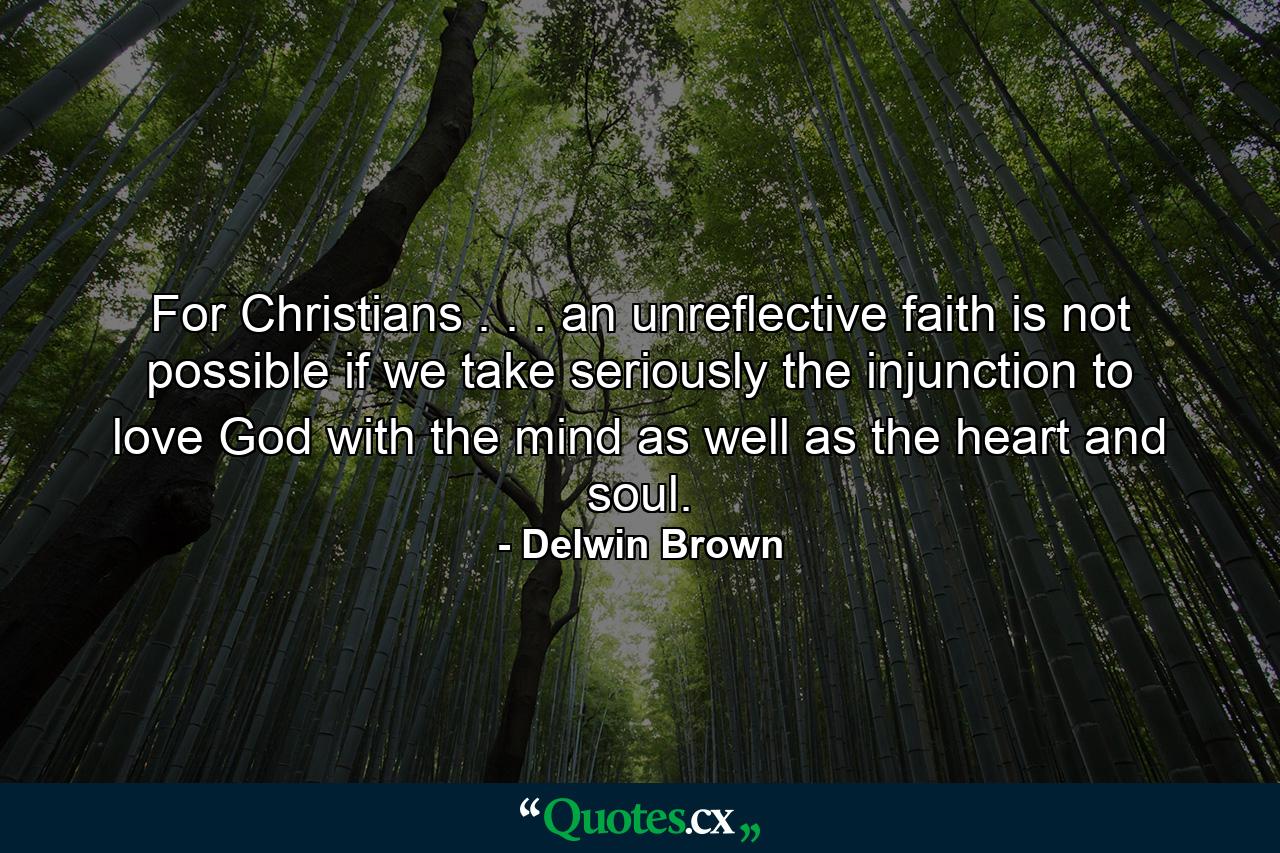 For Christians . . . an unreflective faith is not possible if we take seriously the injunction to love God with the mind as well as the heart and soul. - Quote by Delwin Brown