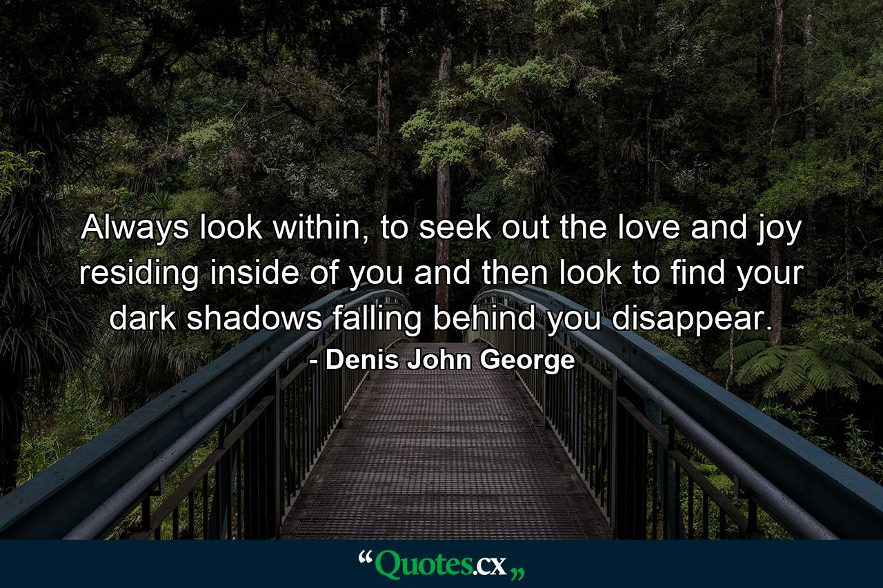 Always look within, to seek out the love and joy residing inside of you and then look to find your dark shadows falling behind you disappear. - Quote by Denis John George