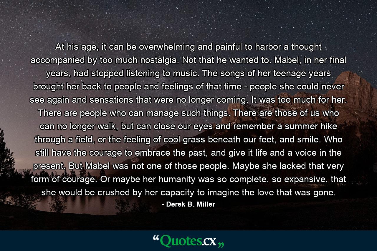 At his age, it can be overwhelming and painful to harbor a thought accompanied by too much nostalgia. Not that he wanted to. Mabel, in her final years, had stopped listening to music. The songs of her teenage years brought her back to people and feelings of that time - people she could never see again and sensations that were no longer coming. It was too much for her. There are people who can manage such things. There are those of us who can no longer walk, but can close our eyes and remember a summer hike through a field, or the feeling of cool grass beneath our feet, and smile. Who still have the courage to embrace the past, and give it life and a voice in the present. But Mabel was not one of those people. Maybe she lacked that very form of courage. Or maybe her humanity was so complete, so expansive, that she would be crushed by her capacity to imagine the love that was gone. - Quote by Derek B. Miller