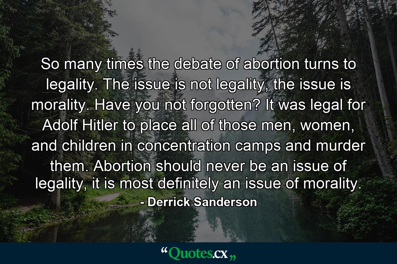 So many times the debate of abortion turns to legality. The issue is not legality, the issue is morality. Have you not forgotten? It was legal for Adolf Hitler to place all of those men, women, and children in concentration camps and murder them. Abortion should never be an issue of legality, it is most definitely an issue of morality. - Quote by Derrick Sanderson