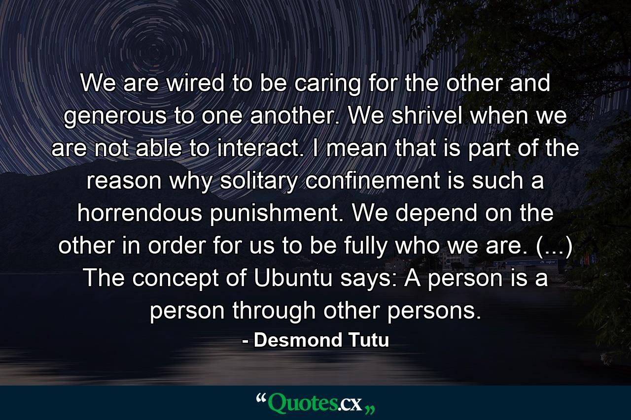 We are wired to be caring for the other and generous to one another. We shrivel when we are not able to interact. I mean that is part of the reason why solitary confinement is such a horrendous punishment. We depend on the other in order for us to be fully who we are. (...) The concept of Ubuntu says: A person is a person through other persons. - Quote by Desmond Tutu