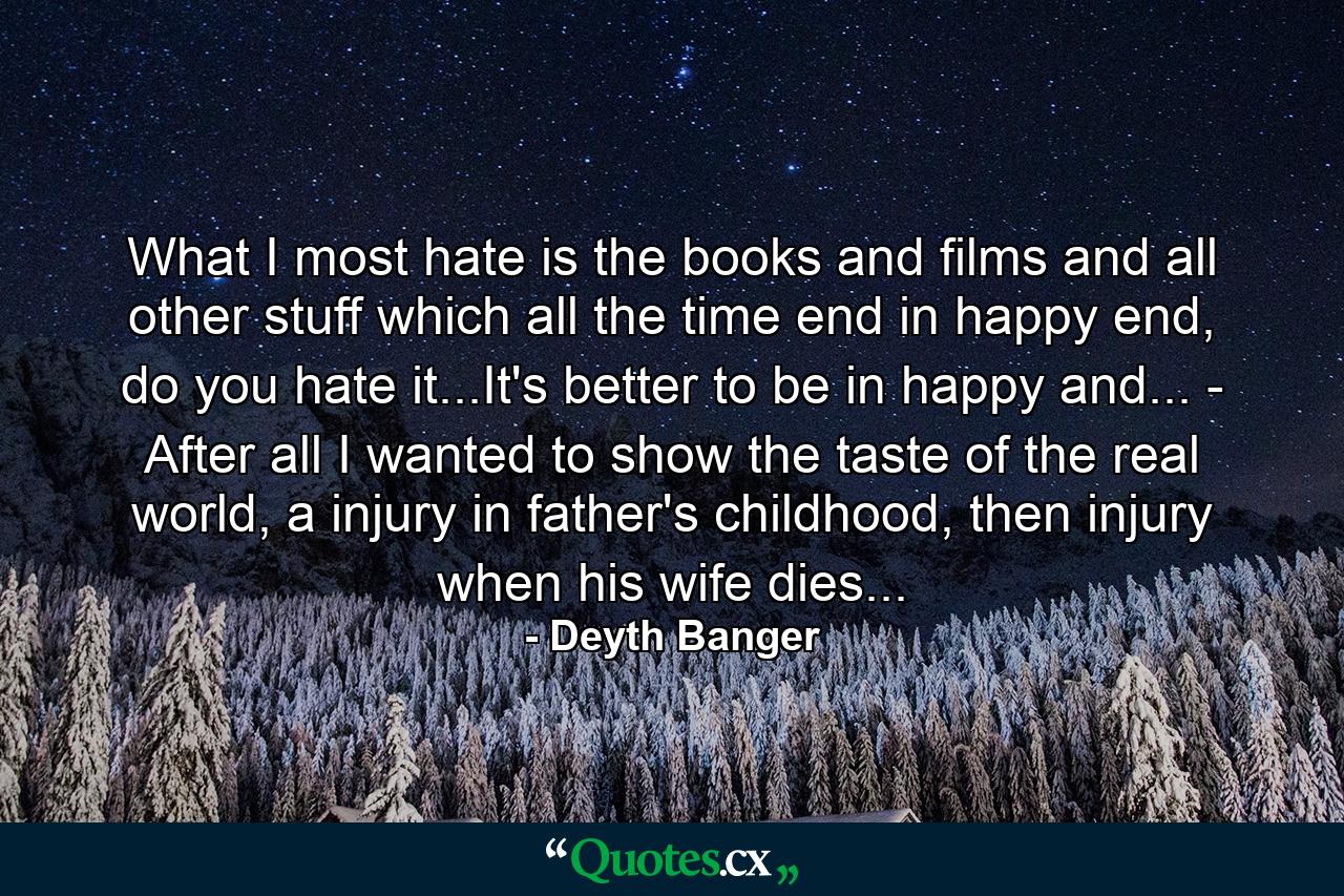 What I most hate is the books and films and all other stuff which all the time end in happy end, do you hate it...It's better to be in happy and... - After all I wanted to show the taste of the real world, a injury in father's childhood, then injury when his wife dies... - Quote by Deyth Banger