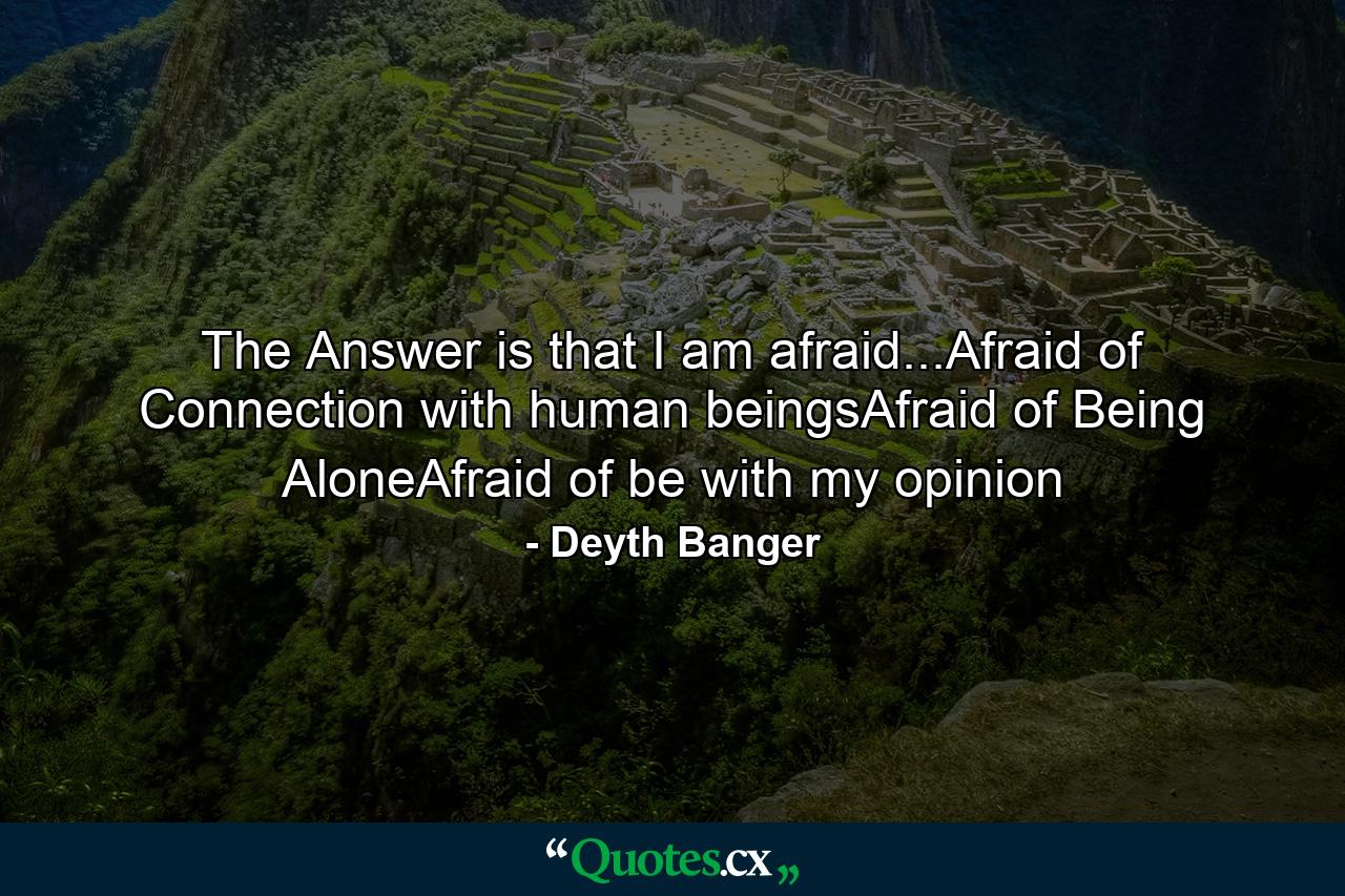 The Answer is that I am afraid...Afraid of Connection with human beingsAfraid of Being AloneAfraid of be with my opinion - Quote by Deyth Banger