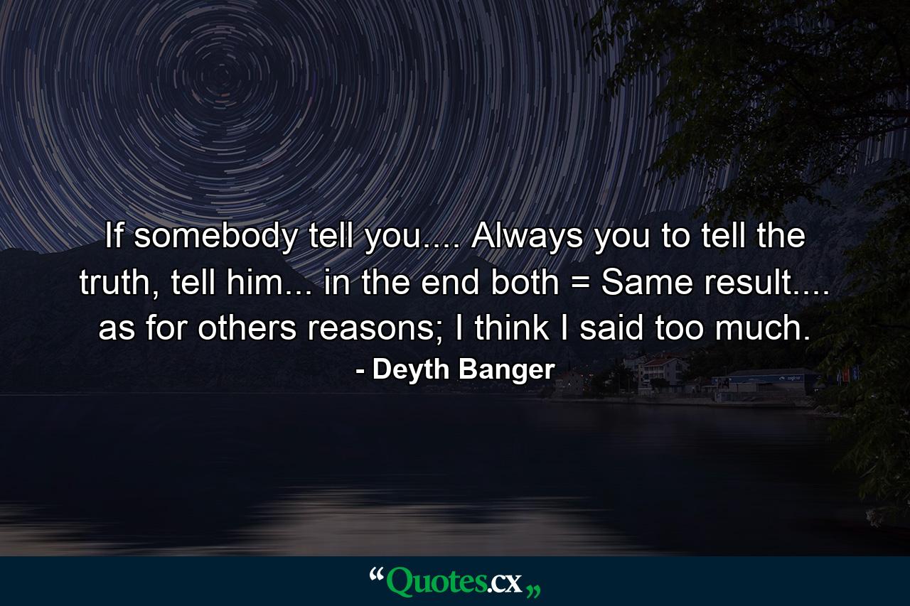 If somebody tell you.... Always you to tell the truth, tell him... in the end both = Same result.... as for others reasons; I think I said too much. - Quote by Deyth Banger