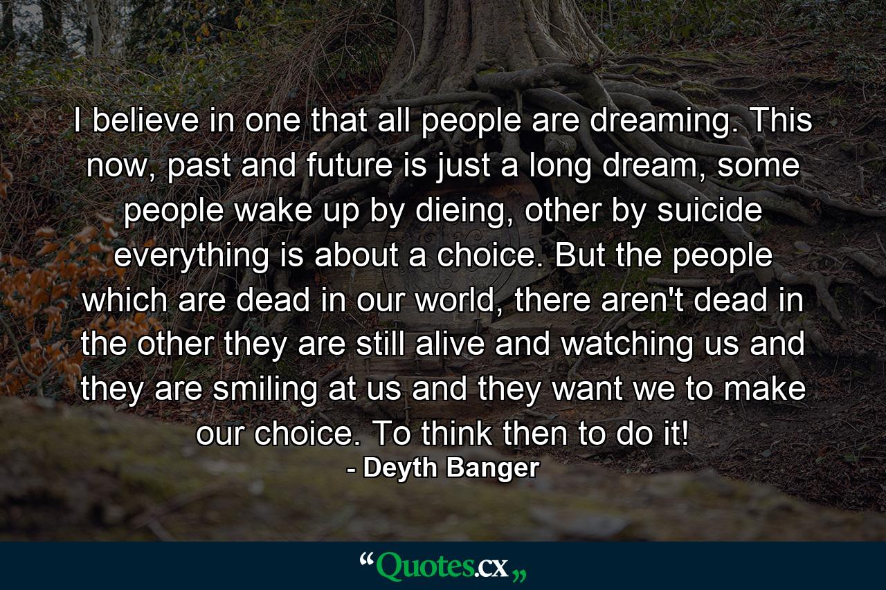 I believe in one that all people are dreaming. This now, past and future is just a long dream, some people wake up by dieing, other by suicide everything is about a choice. But the people which are dead in our world, there aren't dead in the other they are still alive and watching us and they are smiling at us and they want we to make our choice. To think then to do it! - Quote by Deyth Banger