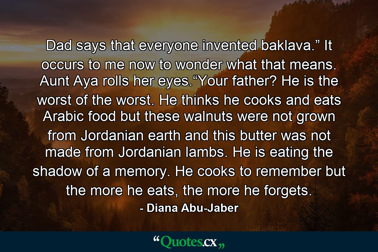 Dad says that everyone invented baklava.” It occurs to me now to wonder what that means. Aunt Aya rolls her eyes.“Your father? He is the worst of the worst. He thinks he cooks and eats Arabic food but these walnuts were not grown from Jordanian earth and this butter was not made from Jordanian lambs. He is eating the shadow of a memory. He cooks to remember but the more he eats, the more he forgets. - Quote by Diana Abu-Jaber