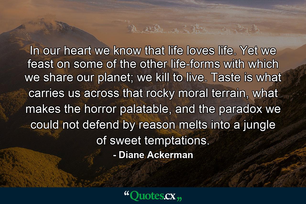 In our heart we know that life loves life. Yet we feast on some of the other life-forms with which we share our planet; we kill to live. Taste is what carries us across that rocky moral terrain, what makes the horror palatable, and the paradox we could not defend by reason melts into a jungle of sweet temptations. - Quote by Diane Ackerman