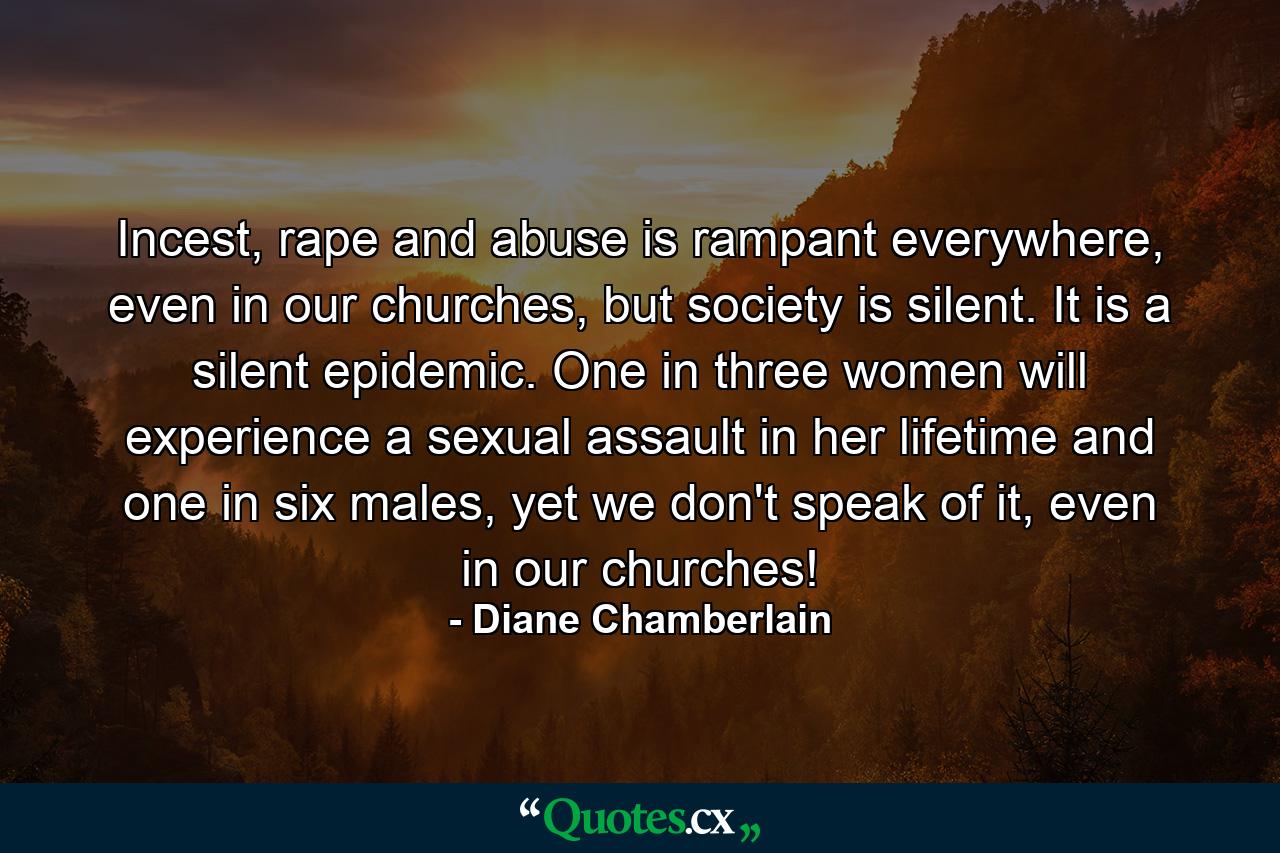 Incest, rape and abuse is rampant everywhere, even in our churches, but society is silent. It is a silent epidemic. One in three women will experience a sexual assault in her lifetime and one in six males, yet we don't speak of it, even in our churches! - Quote by Diane Chamberlain