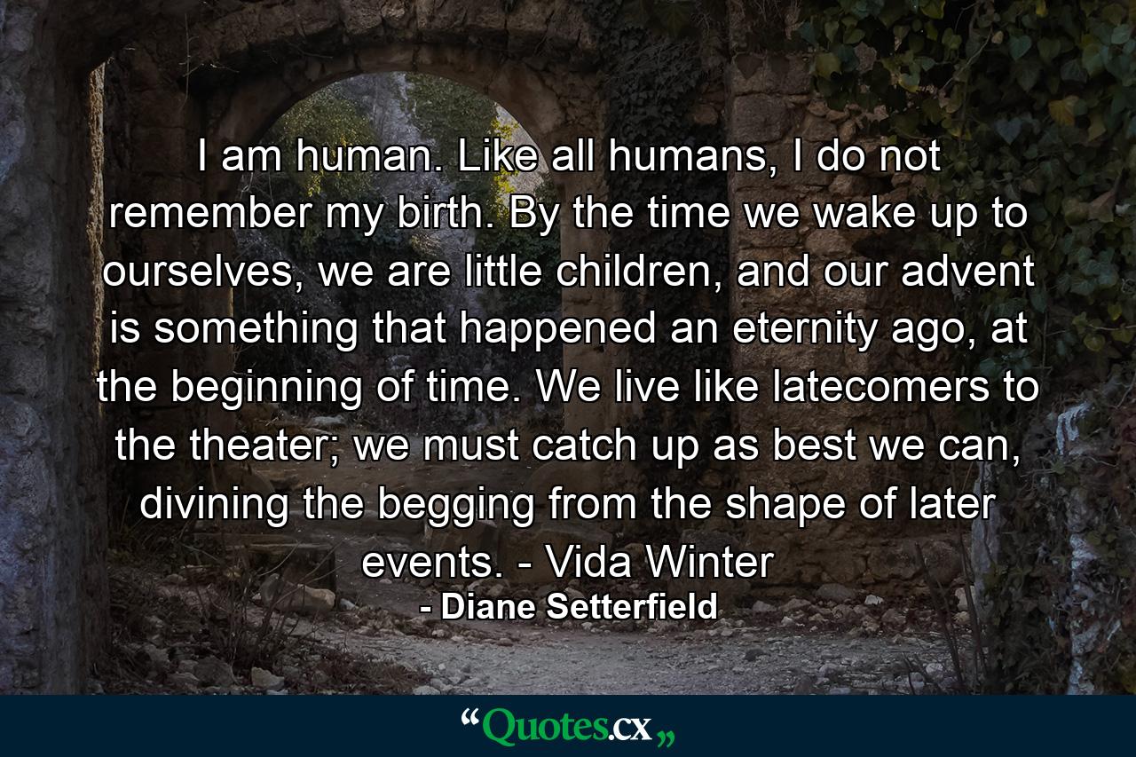 I am human. Like all humans, I do not remember my birth. By the time we wake up to ourselves, we are little children, and our advent is something that happened an eternity ago, at the beginning of time. We live like latecomers to the theater; we must catch up as best we can, divining the begging from the shape of later events. - Vida Winter - Quote by Diane Setterfield