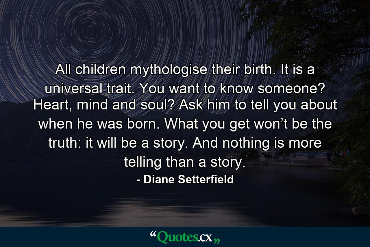 All children mythologise their birth. It is a universal trait. You want to know someone? Heart, mind and soul? Ask him to tell you about when he was born. What you get won’t be the truth: it will be a story. And nothing is more telling than a story. - Quote by Diane Setterfield