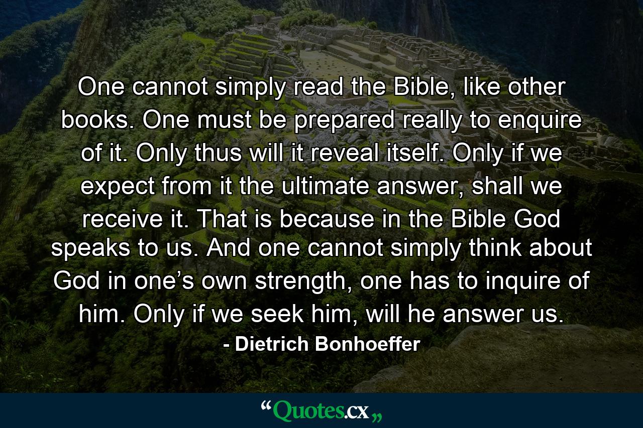 One cannot simply read the Bible, like other books. One must be prepared really to enquire of it. Only thus will it reveal itself. Only if we expect from it the ultimate answer, shall we receive it. That is because in the Bible God speaks to us. And one cannot simply think about God in one’s own strength, one has to inquire of him. Only if we seek him, will he answer us. - Quote by Dietrich Bonhoeffer