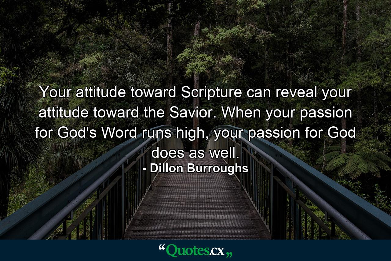 Your attitude toward Scripture can reveal your attitude toward the Savior. When your passion for God's Word runs high, your passion for God does as well. - Quote by Dillon Burroughs