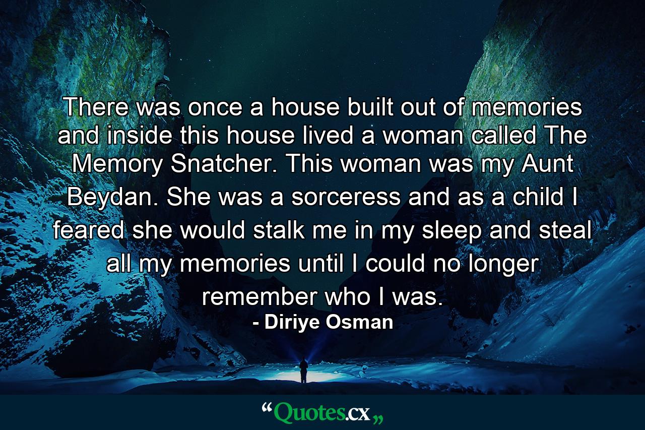 There was once a house built out of memories and inside this house lived a woman called The Memory Snatcher. This woman was my Aunt Beydan. She was a sorceress and as a child I feared she would stalk me in my sleep and steal all my memories until I could no longer remember who I was. - Quote by Diriye Osman