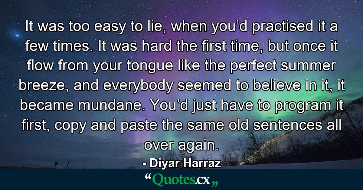 It was too easy to lie, when you’d practised it a few times. It was hard the first time, but once it flow from your tongue like the perfect summer breeze, and everybody seemed to believe in it, it became mundane. You’d just have to program it first, copy and paste the same old sentences all over again. - Quote by Diyar Harraz