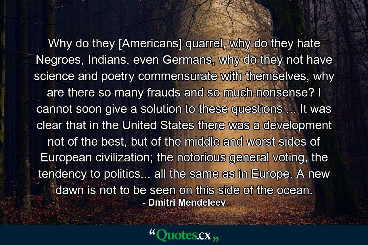 Why do they [Americans] quarrel, why do they hate Negroes, Indians, even Germans, why do they not have science and poetry commensurate with themselves, why are there so many frauds and so much nonsense? I cannot soon give a solution to these questions ... It was clear that in the United States there was a development not of the best, but of the middle and worst sides of European civilization; the notorious general voting, the tendency to politics... all the same as in Europe. A new dawn is not to be seen on this side of the ocean. - Quote by Dmitri Mendeleev