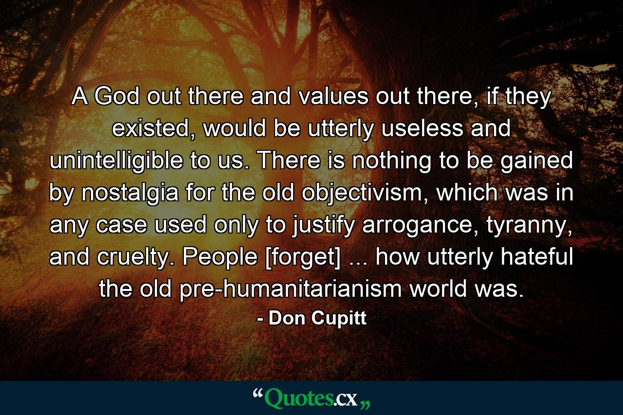 A God out there and values out there, if they existed, would be utterly useless and unintelligible to us. There is nothing to be gained by nostalgia for the old objectivism, which was in any case used only to justify arrogance, tyranny, and cruelty. People [forget] ... how utterly hateful the old pre-humanitarianism world was. - Quote by Don Cupitt