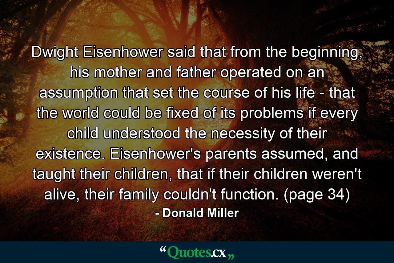 Dwight Eisenhower said that from the beginning, his mother and father operated on an assumption that set the course of his life - that the world could be fixed of its problems if every child understood the necessity of their existence. Eisenhower's parents assumed, and taught their children, that if their children weren't alive, their family couldn't function. (page 34) - Quote by Donald Miller