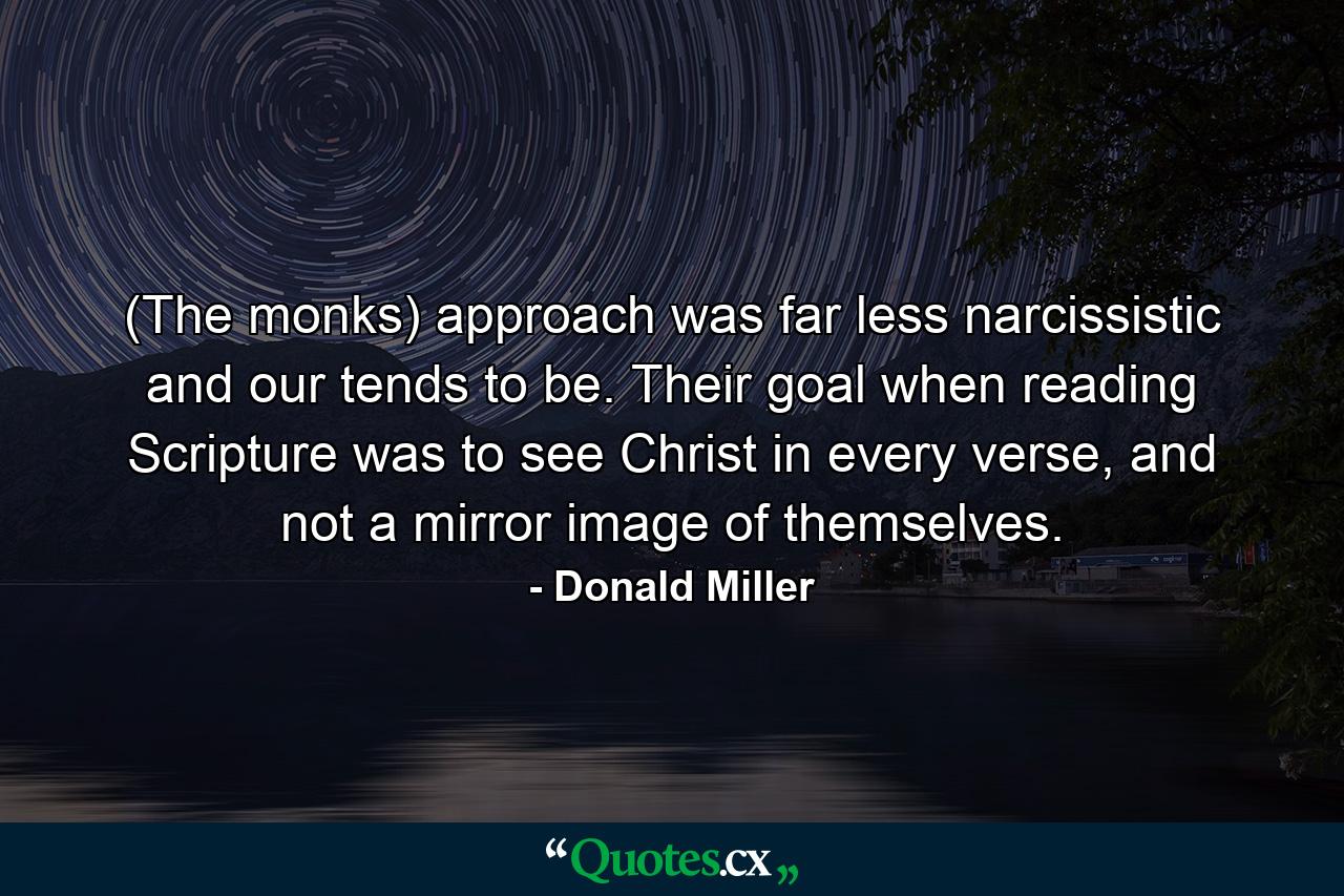 (The monks) approach was far less narcissistic and our tends to be. Their goal when reading Scripture was to see Christ in every verse, and not a mirror image of themselves. - Quote by Donald Miller