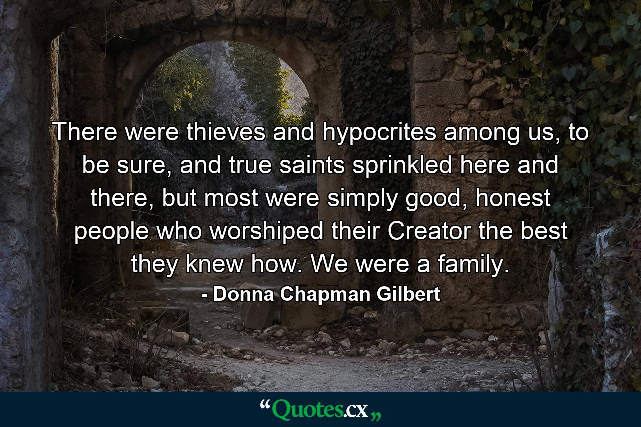 There were thieves and hypocrites among us, to be sure, and true saints sprinkled here and there, but most were simply good, honest people who worshiped their Creator the best they knew how. We were a family. - Quote by Donna Chapman Gilbert