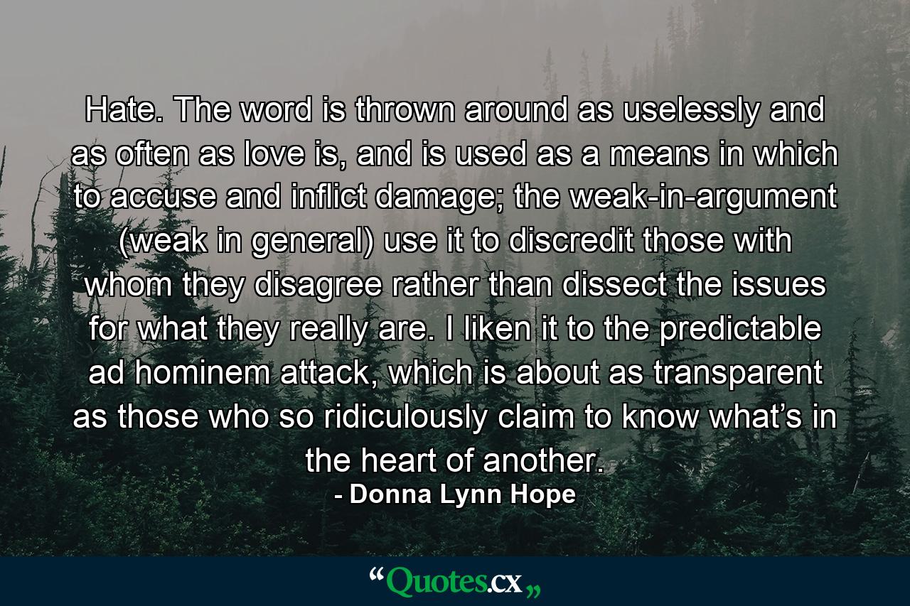 Hate. The word is thrown around as uselessly and as often as love is, and is used as a means in which to accuse and inflict damage; the weak-in-argument (weak in general) use it to discredit those with whom they disagree rather than dissect the issues for what they really are. I liken it to the predictable ad hominem attack, which is about as transparent as those who so ridiculously claim to know what’s in the heart of another. - Quote by Donna Lynn Hope