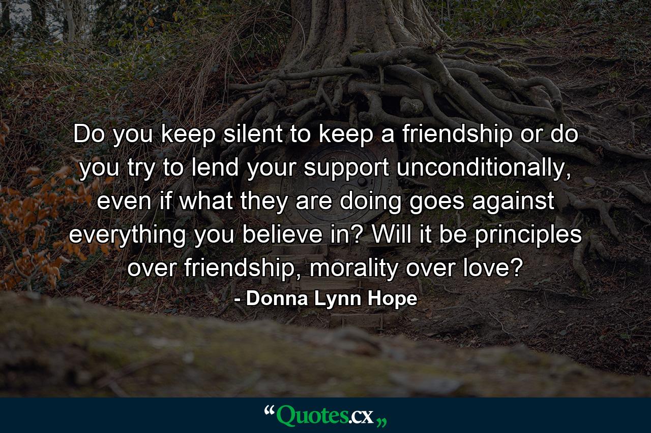 Do you keep silent to keep a friendship or do you try to lend your support unconditionally, even if what they are doing goes against everything you believe in? Will it be principles over friendship, morality over love? - Quote by Donna Lynn Hope