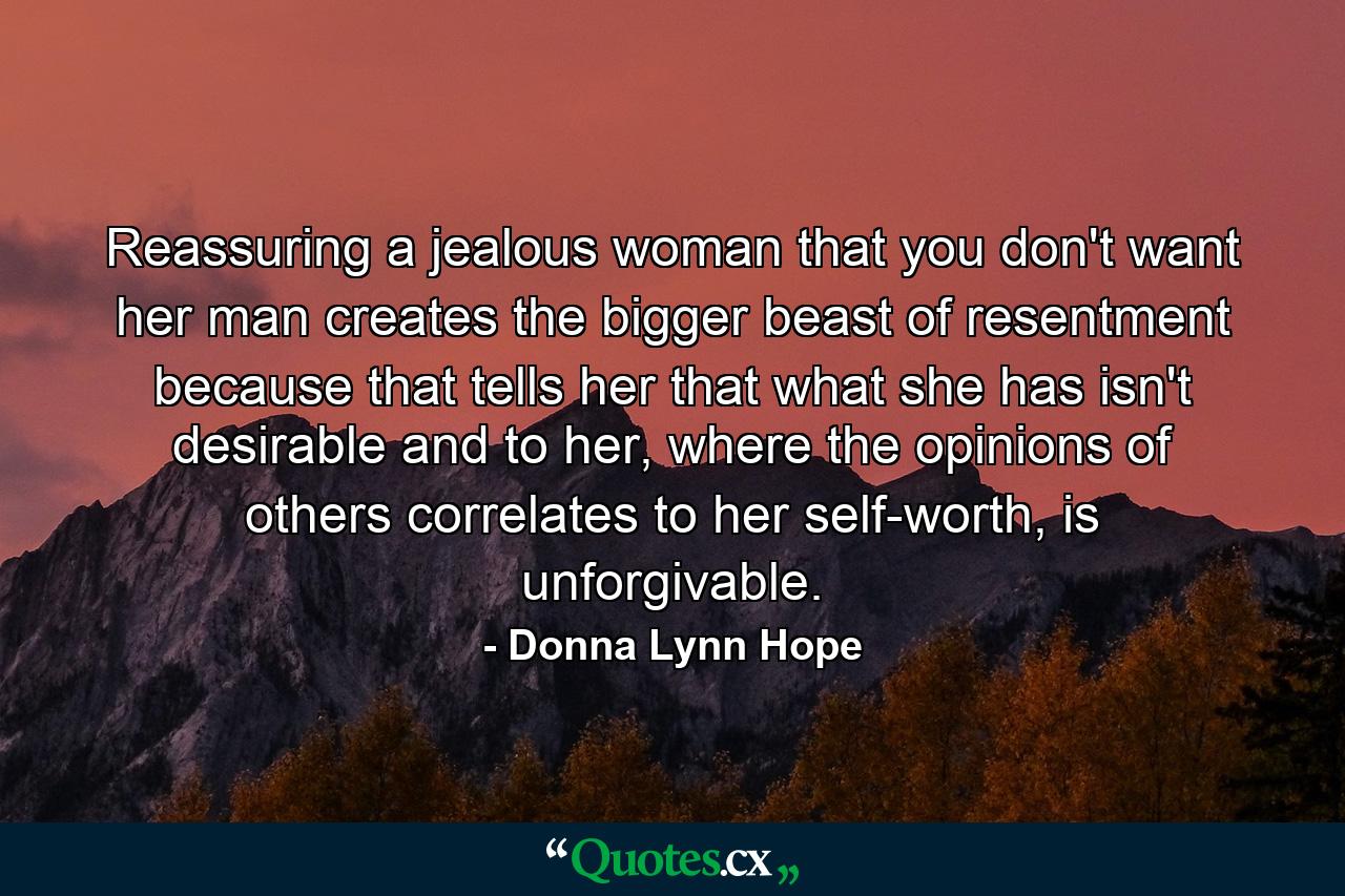 Reassuring a jealous woman that you don't want her man creates the bigger beast of resentment because that tells her that what she has isn't desirable and to her, where the opinions of others correlates to her self-worth, is unforgivable. - Quote by Donna Lynn Hope