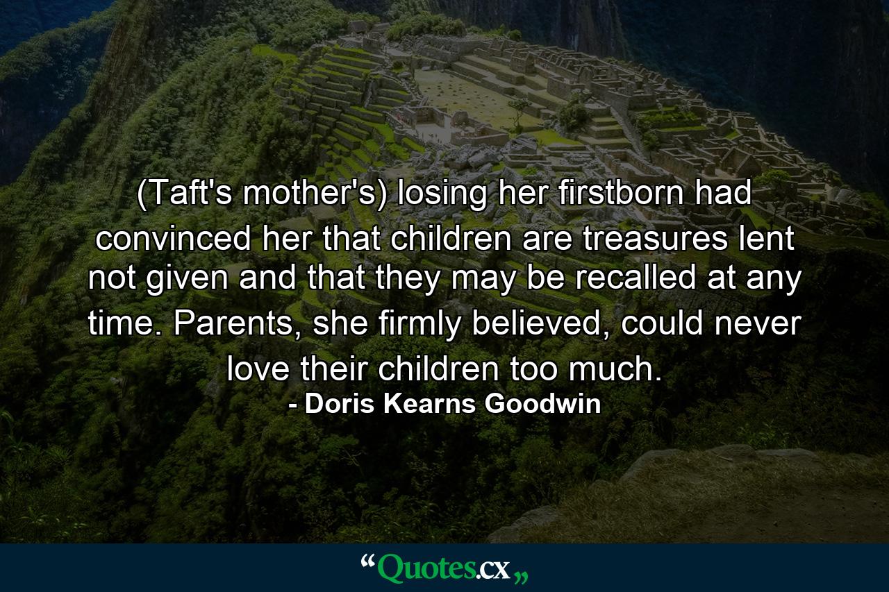 (Taft's mother's) losing her firstborn had convinced her that children are treasures lent not given and that they may be recalled at any time. Parents, she firmly believed, could never love their children too much. - Quote by Doris Kearns Goodwin