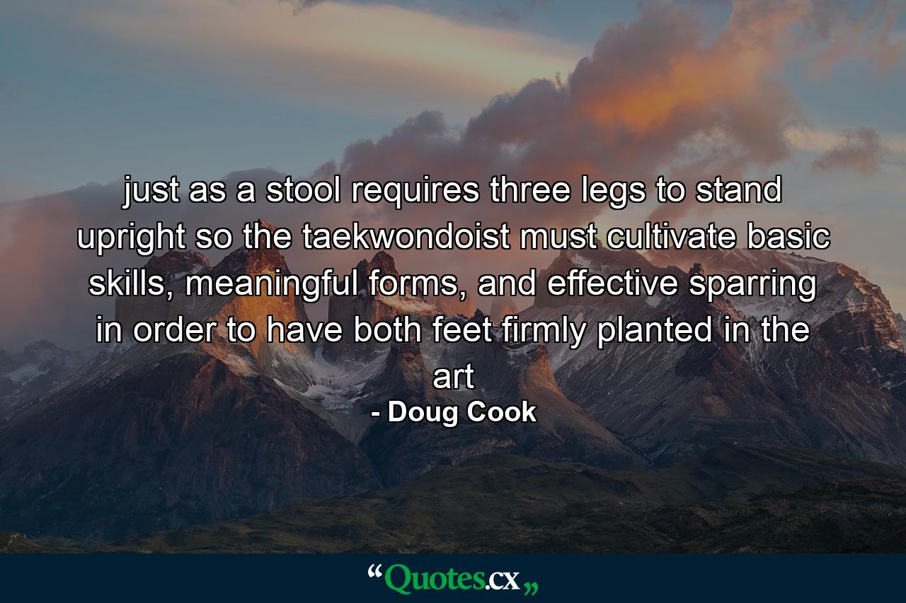 just as a stool requires three legs to stand upright so the taekwondoist must cultivate basic skills, meaningful forms, and effective sparring in order to have both feet firmly planted in the art - Quote by Doug Cook