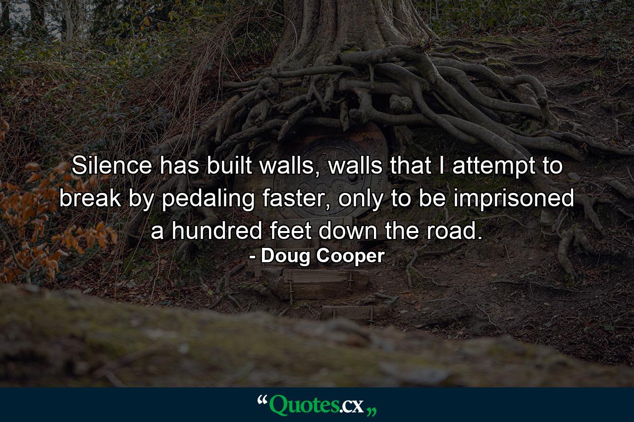 Silence has built walls, walls that I attempt to break by pedaling faster, only to be imprisoned a hundred feet down the road. - Quote by Doug Cooper