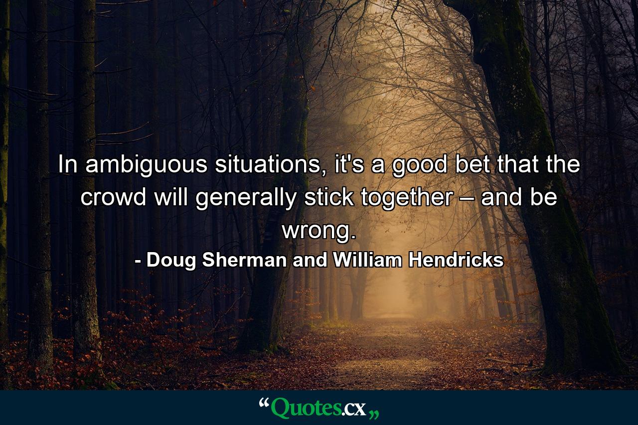 In ambiguous situations, it's a good bet that the crowd will generally stick together – and be wrong. - Quote by Doug Sherman and William Hendricks