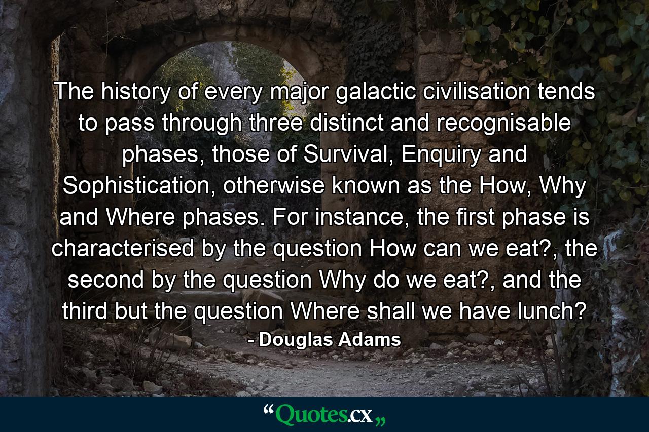 The history of every major galactic civilisation tends to pass through three distinct and recognisable phases, those of Survival, Enquiry and Sophistication, otherwise known as the How, Why and Where phases. For instance, the first phase is characterised by the question How can we eat?, the second by the question Why do we eat?, and the third but the question Where shall we have lunch? - Quote by Douglas Adams