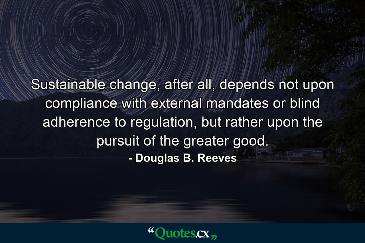 Sustainable change, after all, depends not upon compliance with external mandates or blind adherence to regulation, but rather upon the pursuit of the greater good. - Quote by Douglas B. Reeves