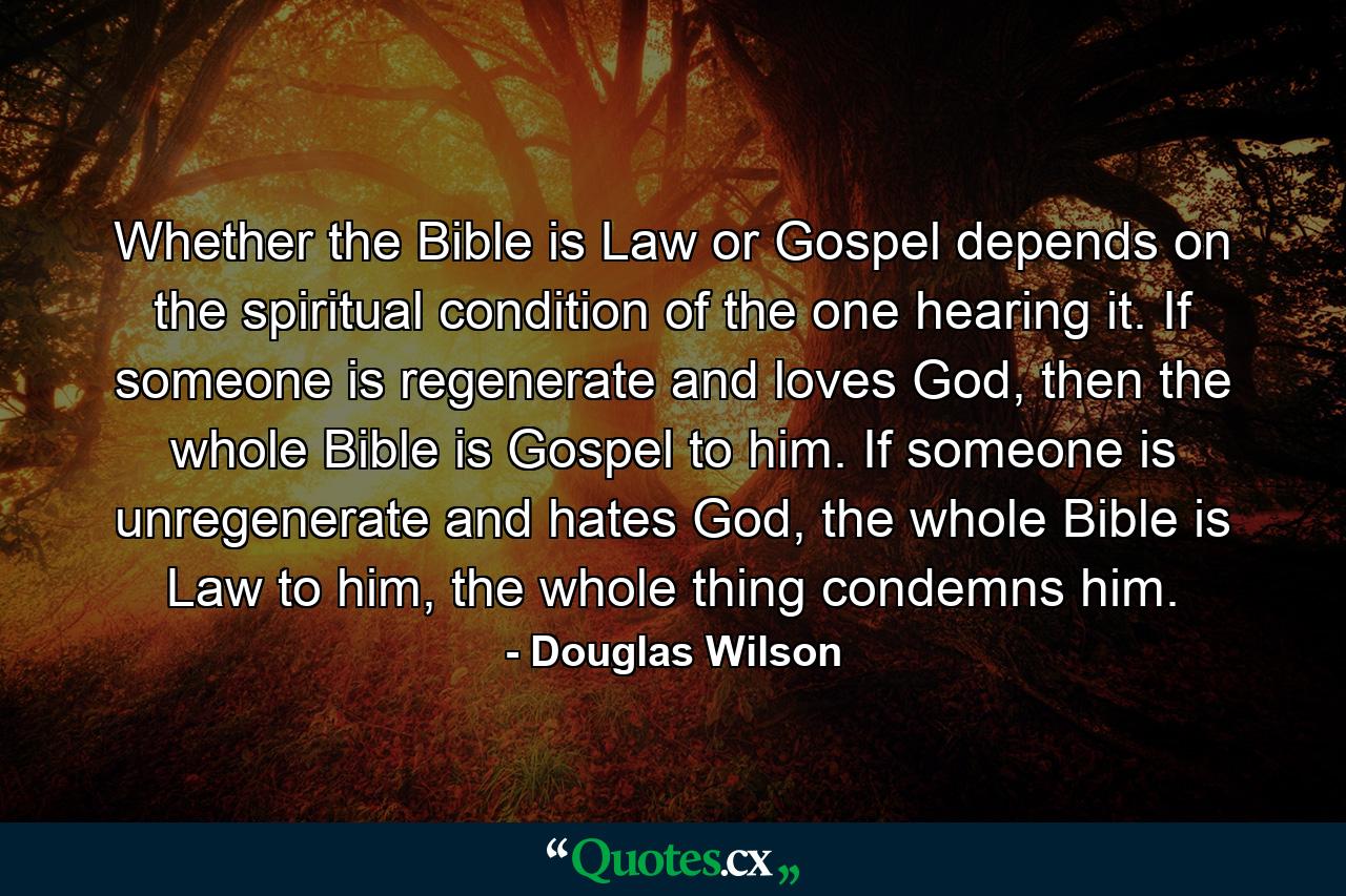 Whether the Bible is Law or Gospel depends on the spiritual condition of the one hearing it. If someone is regenerate and loves God, then the whole Bible is Gospel to him. If someone is unregenerate and hates God, the whole Bible is Law to him, the whole thing condemns him. - Quote by Douglas Wilson