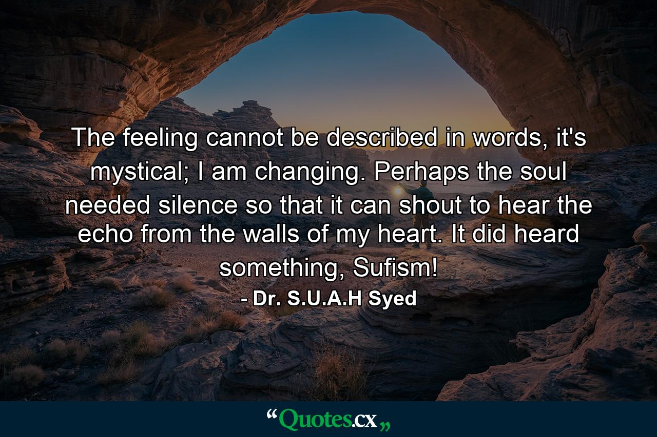 The feeling cannot be described in words, it's mystical; I am changing. Perhaps the soul needed silence so that it can shout to hear the echo from the walls of my heart. It did heard something, Sufism! - Quote by Dr. S.U.A.H Syed