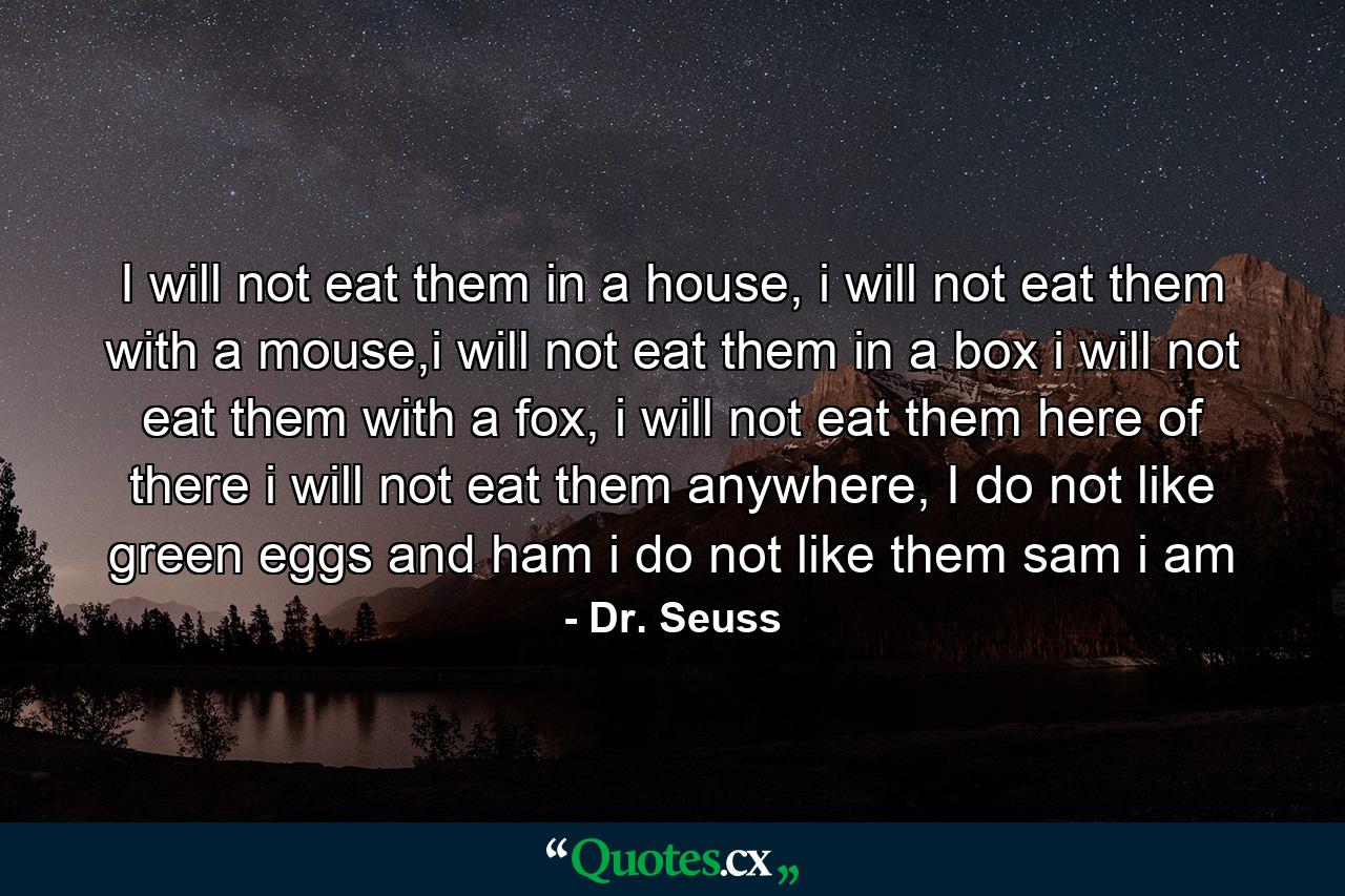 I will not eat them in a house, i will not eat them with a mouse,i will not eat them in a box i will not eat them with a fox, i will not eat them here of there i will not eat them anywhere, I do not like green eggs and ham i do not like them sam i am - Quote by Dr. Seuss