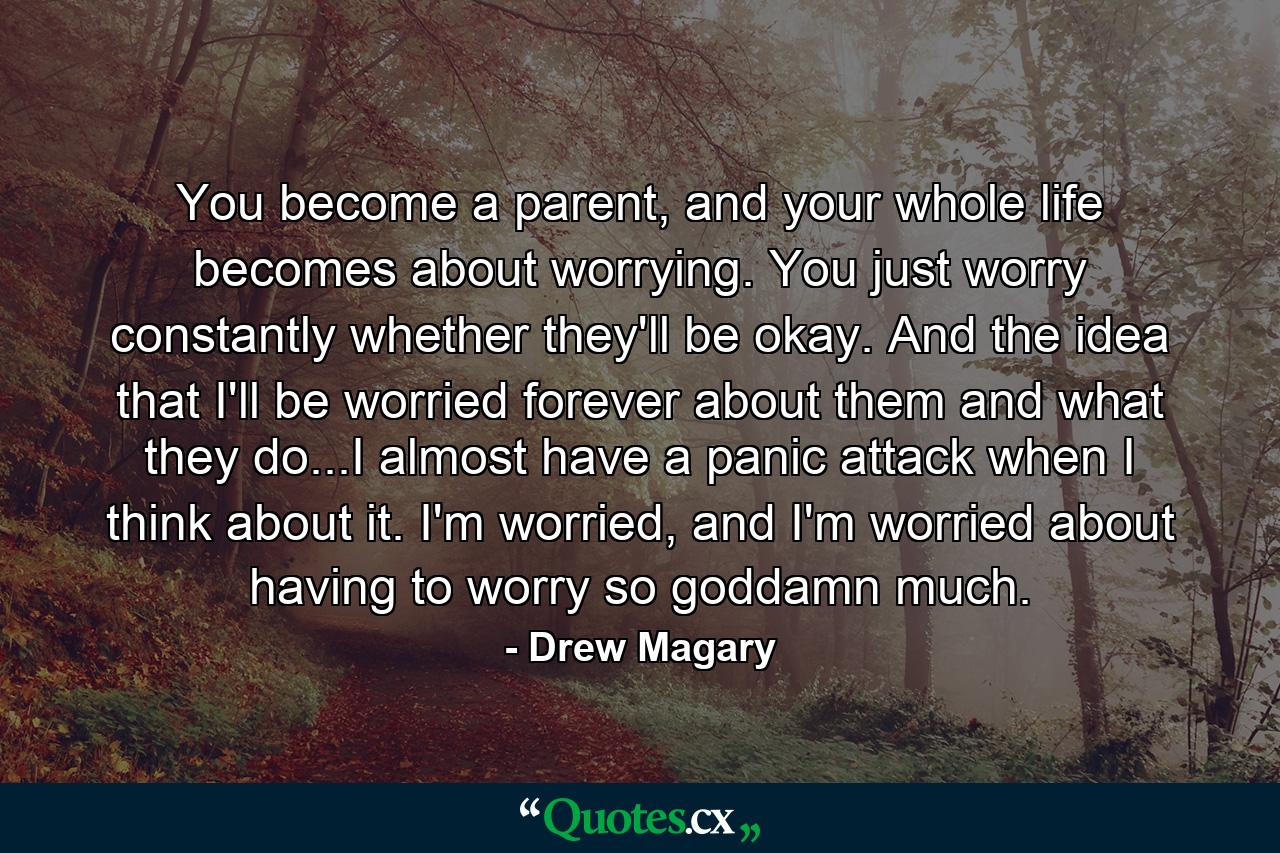 You become a parent, and your whole life becomes about worrying. You just worry constantly whether they'll be okay. And the idea that I'll be worried forever about them and what they do...I almost have a panic attack when I think about it. I'm worried, and I'm worried about having to worry so goddamn much. - Quote by Drew Magary