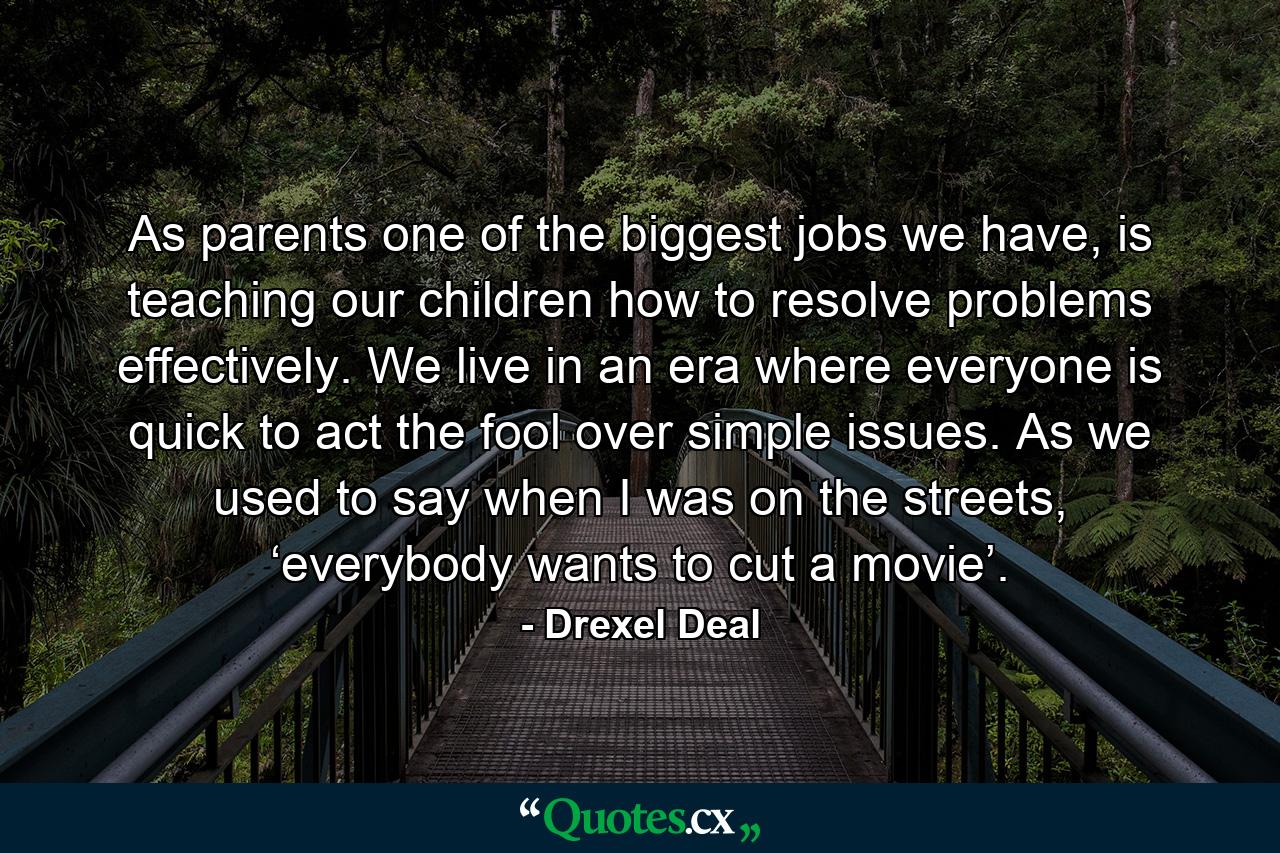 As parents one of the biggest jobs we have, is teaching our children how to resolve problems effectively. We live in an era where everyone is quick to act the fool over simple issues. As we used to say when I was on the streets, ‘everybody wants to cut a movie’. - Quote by Drexel Deal