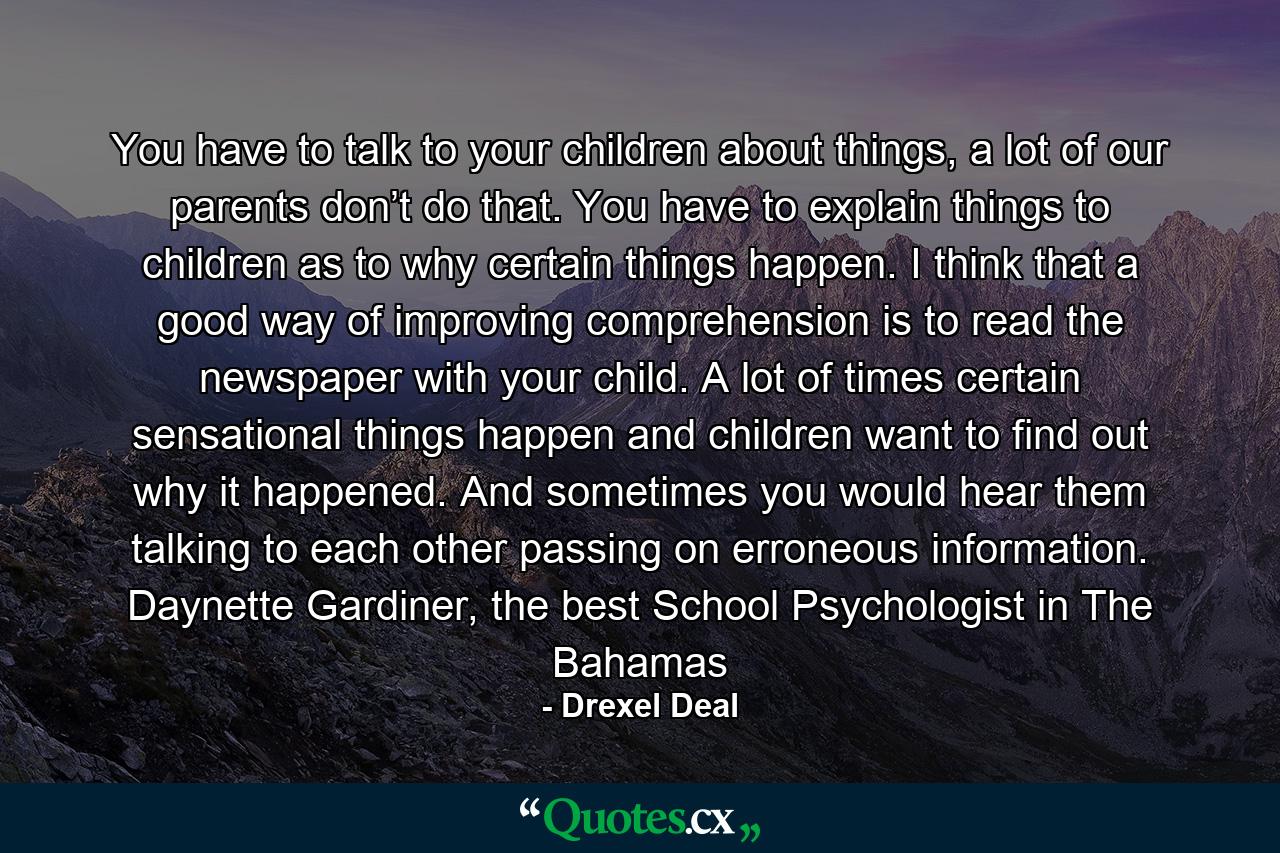 You have to talk to your children about things, a lot of our parents don’t do that. You have to explain things to children as to why certain things happen. I think that a good way of improving comprehension is to read the newspaper with your child. A lot of times certain sensational things happen and children want to find out why it happened. And sometimes you would hear them talking to each other passing on erroneous information. Daynette Gardiner, the best School Psychologist in The Bahamas - Quote by Drexel Deal