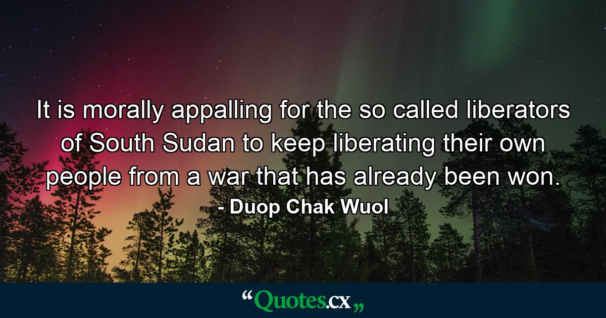 It is morally appalling for the so called liberators of South Sudan to keep liberating their own people from a war that has already been won. - Quote by Duop Chak Wuol