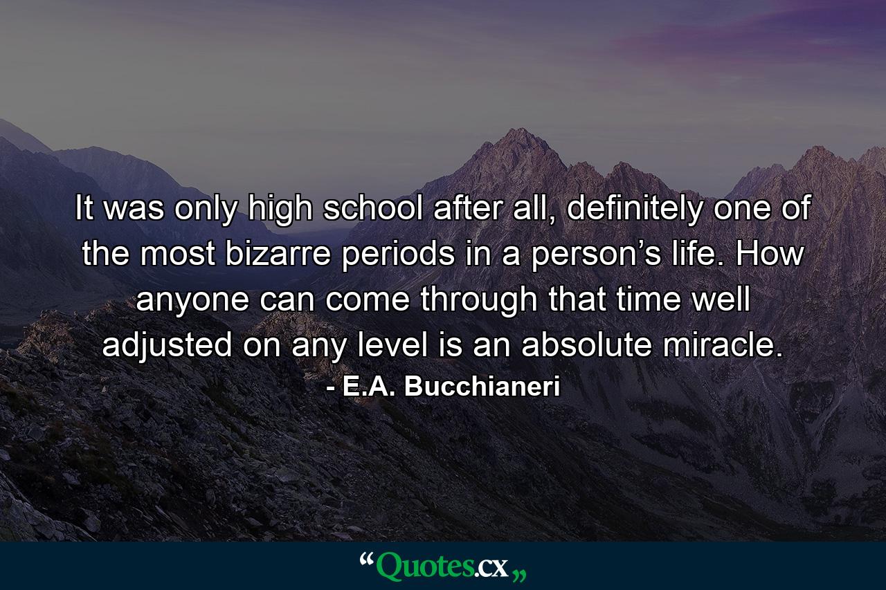 It was only high school after all, definitely one of the most bizarre periods in a person’s life. How anyone can come through that time well adjusted on any level is an absolute miracle. - Quote by E.A. Bucchianeri