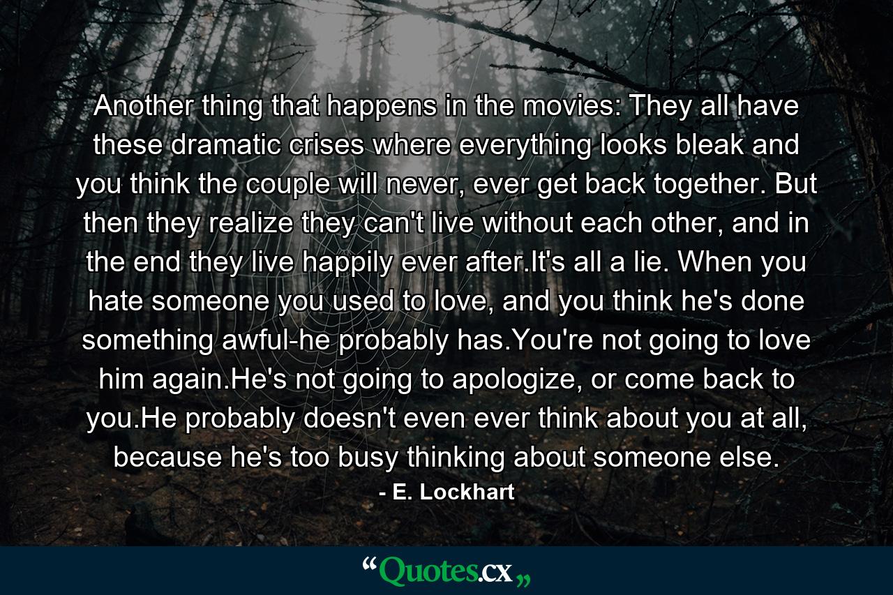 Another thing that happens in the movies: They all have these dramatic crises where everything looks bleak and you think the couple will never, ever get back together. But then they realize they can't live without each other, and in the end they live happily ever after.It's all a lie. When you hate someone you used to love, and you think he's done something awful-he probably has.You're not going to love him again.He's not going to apologize, or come back to you.He probably doesn't even ever think about you at all, because he's too busy thinking about someone else. - Quote by E. Lockhart