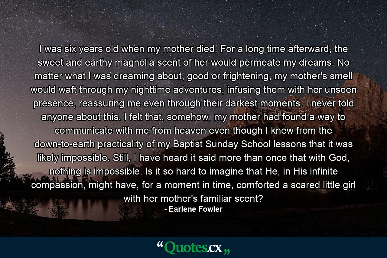 I was six years old when my mother died. For a long time afterward, the sweet and earthy magnolia scent of her would permeate my dreams. No matter what I was dreaming about, good or frightening, my mother's smell would waft through my nighttime adventures, infusing them with her unseen presence, reassuring me even through their darkest moments. I never told anyone about this. I felt that, somehow, my mother had found a way to communicate with me from heaven even though I knew from the down-to-earth practicality of my Baptist Sunday School lessons that it was likely impossible. Still, I have heard it said more than once that with God, nothing is impossible. Is it so hard to imagine that He, in His infinite compassion, might have, for a moment in time, comforted a scared little girl with her mother's familiar scent? - Quote by Earlene Fowler