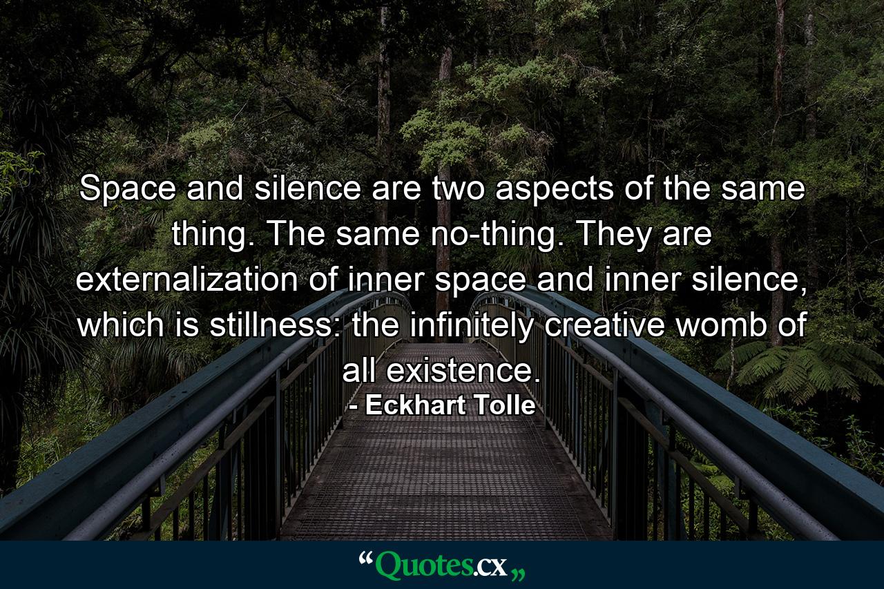 Space and silence are two aspects of the same thing. The same no-thing. They are externalization of inner space and inner silence, which is stillness: the infinitely creative womb of all existence. - Quote by Eckhart Tolle