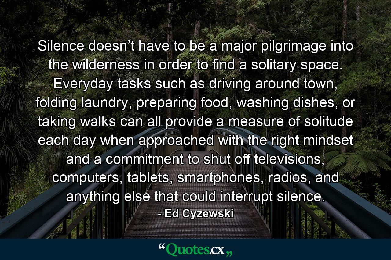 Silence doesn’t have to be a major pilgrimage into the wilderness in order to find a solitary space. Everyday tasks such as driving around town, folding laundry, preparing food, washing dishes, or taking walks can all provide a measure of solitude each day when approached with the right mindset and a commitment to shut off televisions, computers, tablets, smartphones, radios, and anything else that could interrupt silence. - Quote by Ed Cyzewski