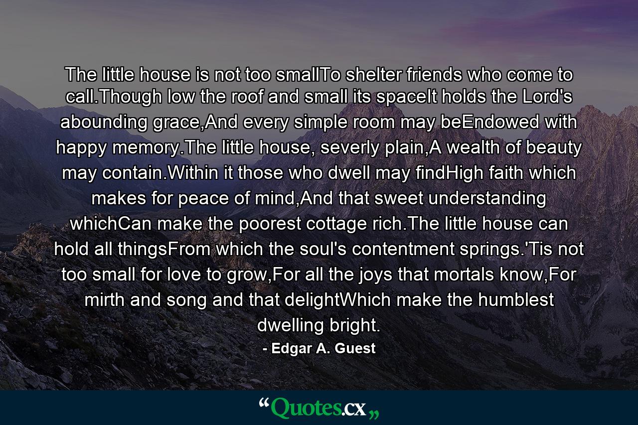 The little house is not too smallTo shelter friends who come to call.Though low the roof and small its spaceIt holds the Lord's abounding grace,And every simple room may beEndowed with happy memory.The little house, severly plain,A wealth of beauty may contain.Within it those who dwell may findHigh faith which makes for peace of mind,And that sweet understanding whichCan make the poorest cottage rich.The little house can hold all thingsFrom which the soul's contentment springs.'Tis not too small for love to grow,For all the joys that mortals know,For mirth and song and that delightWhich make the humblest dwelling bright. - Quote by Edgar A. Guest