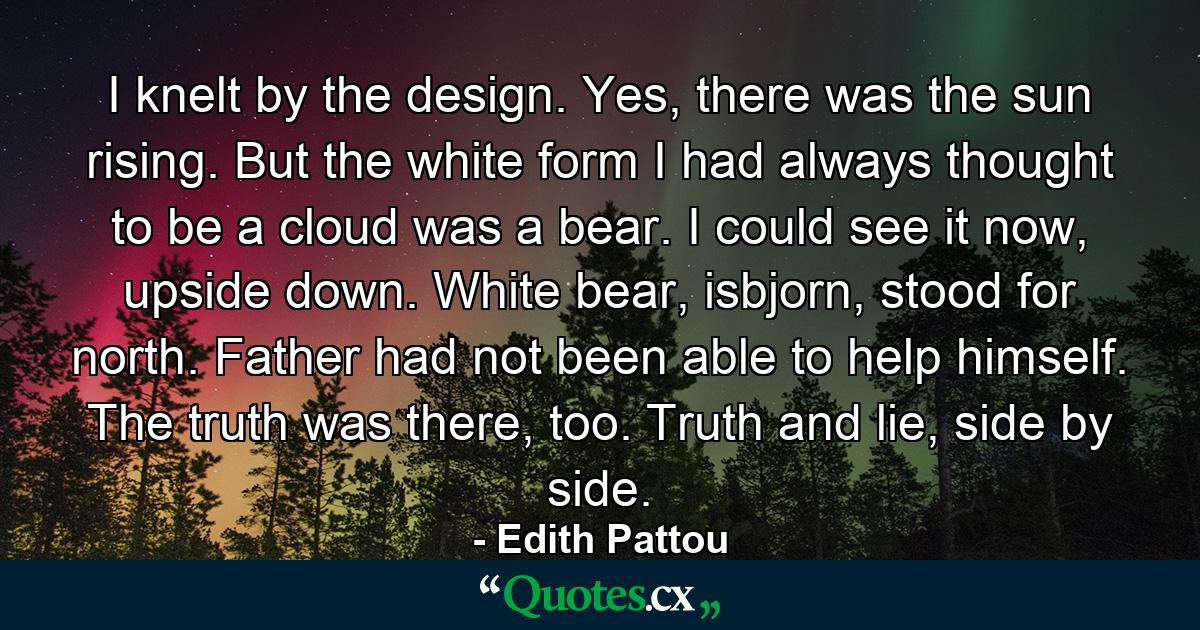 I knelt by the design. Yes, there was the sun rising. But the white form I had always thought to be a cloud was a bear. I could see it now, upside down. White bear, isbjorn, stood for north. Father had not been able to help himself. The truth was there, too. Truth and lie, side by side. - Quote by Edith Pattou