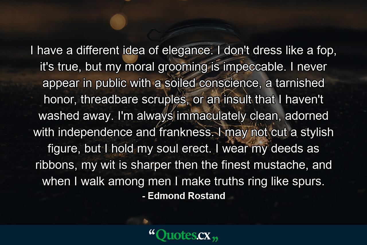 I have a different idea of elegance. I don't dress like a fop, it's true, but my moral grooming is impeccable. I never appear in public with a soiled conscience, a tarnished honor, threadbare scruples, or an insult that I haven't washed away. I'm always immaculately clean, adorned with independence and frankness. I may not cut a stylish figure, but I hold my soul erect. I wear my deeds as ribbons, my wit is sharper then the finest mustache, and when I walk among men I make truths ring like spurs. - Quote by Edmond Rostand